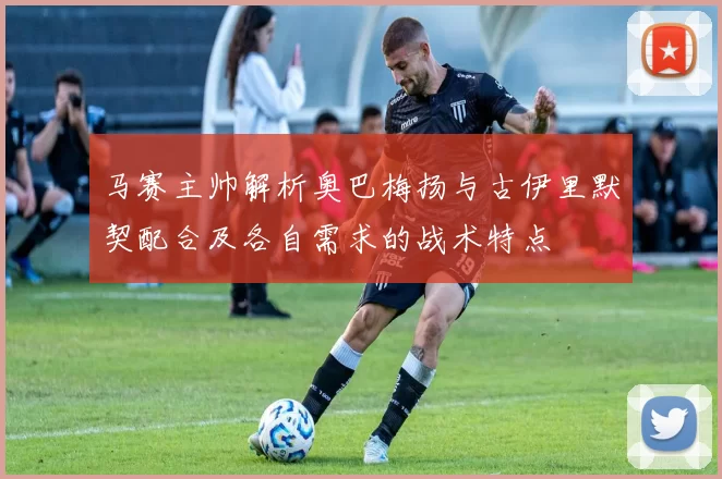 马赛主帅解析奥巴梅扬与古伊里默契配合及各自需求的战术特点