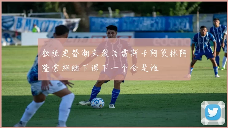 教练更替潮来袭马雷斯卡阿莫林阿隆索相继下课下一个会是谁