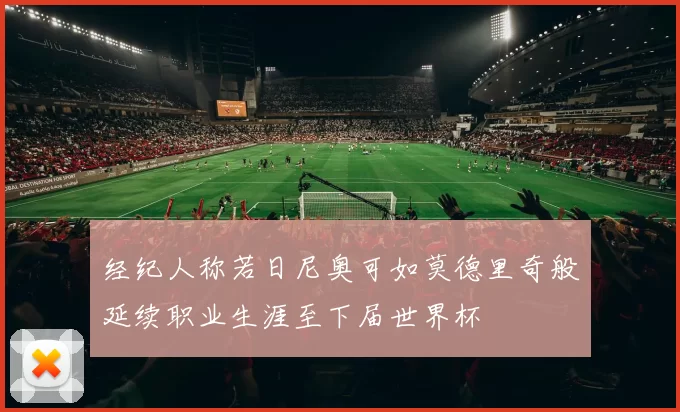 经纪人称若日尼奥可如莫德里奇般延续职业生涯至下届世界杯